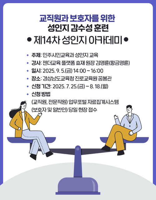 교직원과 보호자를 위한 성인지 감수성 훈련(제14차 성인지 아카데미)ㆍ주제: 민주시민교육과 성인지 교육ㆍ강사: 젠더교육 플랫폼 효재 원장 김명륜(황금명륜)ㆍ일시: 2025. 9. 5.(금) 14:00 ~ 16:00ㆍ장소: 경상남도교육청 진로교육원 꿈봄관ㆍ신청 기간: 2025. 7. 25.(금) ~ 8. 18.(월)ㆍ신청 방법(교직원, 전문직원) 업무포털 자료집계시스템(보호자 및 일반인) 당일 현장 접수